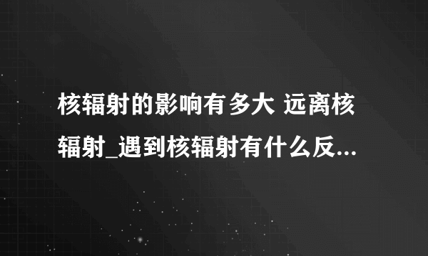 核辐射的影响有多大 远离核辐射_遇到核辐射有什么反应_核辐射的定义是什么_核辐射有什么类型