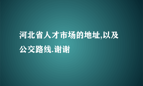 河北省人才市场的地址,以及公交路线.谢谢