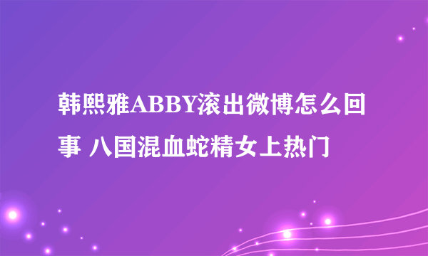 韩熙雅ABBY滚出微博怎么回事 八国混血蛇精女上热门