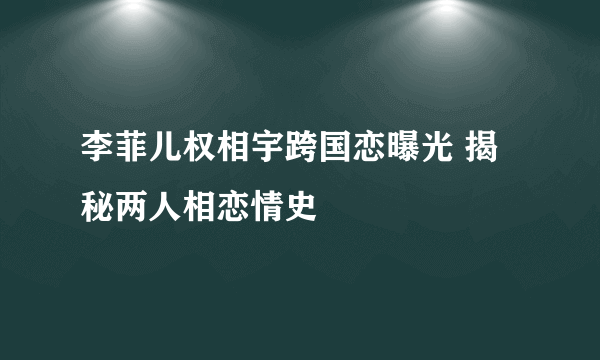 李菲儿权相宇跨国恋曝光 揭秘两人相恋情史