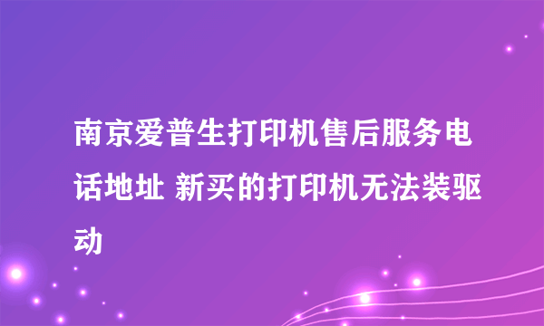 南京爱普生打印机售后服务电话地址 新买的打印机无法装驱动