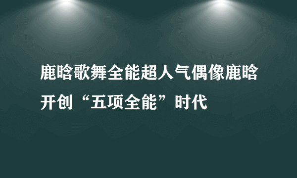 鹿晗歌舞全能超人气偶像鹿晗开创“五项全能”时代