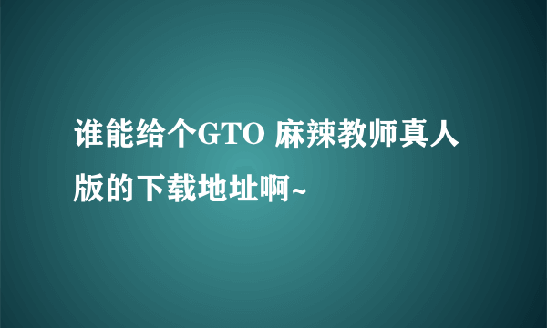 谁能给个GTO 麻辣教师真人版的下载地址啊~