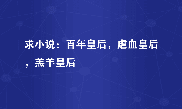 求小说：百年皇后，虐血皇后，羔羊皇后