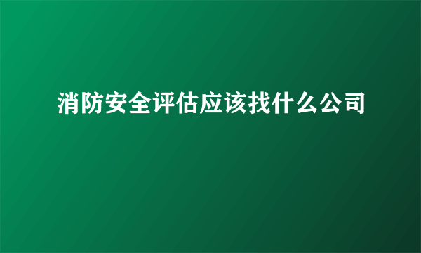 消防安全评估应该找什么公司