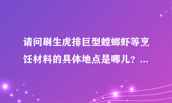 请问刷生虎排巨型螳螂虾等烹饪材料的具体地点是哪儿？最好是很具体的地点