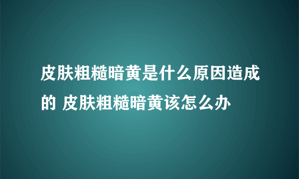 皮肤粗糙暗黄是什么原因造成的 皮肤粗糙暗黄该怎么办