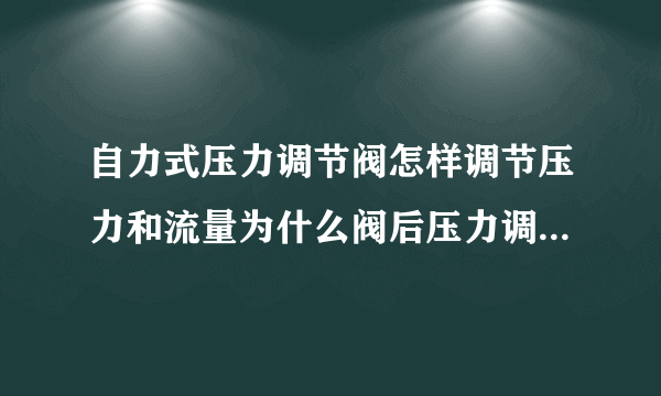 自力式压力调节阀怎样调节压力和流量为什么阀后压力调好之后压力继续增加求解答