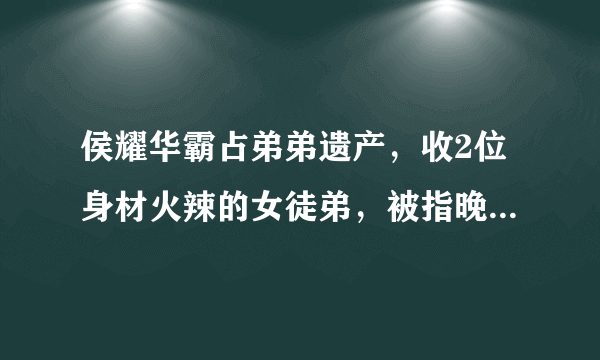 侯耀华霸占弟弟遗产，收2位身材火辣的女徒弟，被指晚节不保，怎么回事？