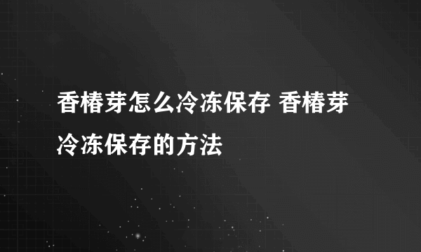 香椿芽怎么冷冻保存 香椿芽冷冻保存的方法