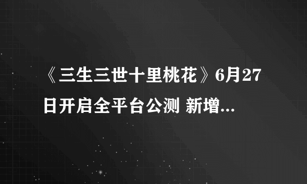 《三生三世十里桃花》6月27日开启全平台公测 新增玩法抢先曝光