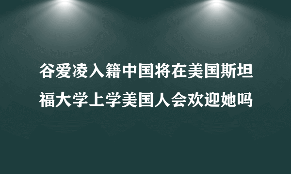 谷爱凌入籍中国将在美国斯坦福大学上学美国人会欢迎她吗