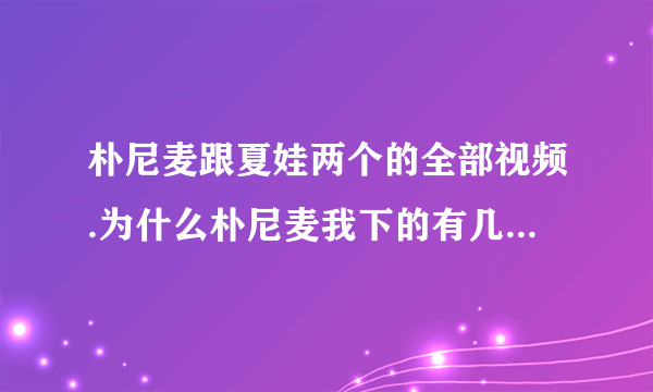 朴尼麦跟夏娃两个的全部视频.为什么朴尼麦我下的有几部不能看..谢谢