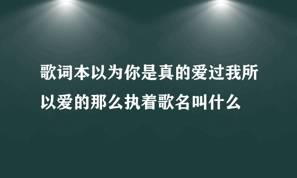 歌词本以为你是真的爱过我所以爱的那么执着歌名叫什么