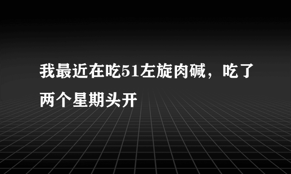 我最近在吃51左旋肉碱，吃了两个星期头开