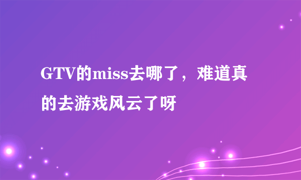 GTV的miss去哪了，难道真的去游戏风云了呀