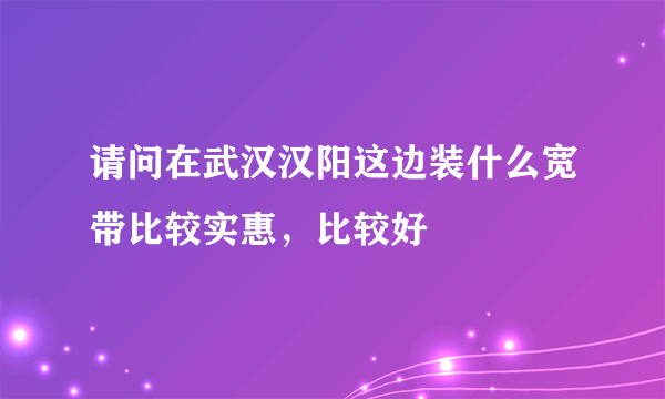 请问在武汉汉阳这边装什么宽带比较实惠，比较好