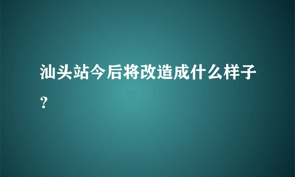 汕头站今后将改造成什么样子？