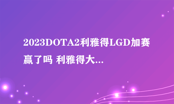 2023DOTA2利雅得LGD加赛赢了吗 利雅得大师赛加赛LGD 0-1不敌9P落入败者组