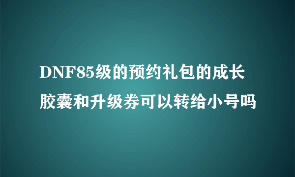 DNF85级的预约礼包的成长胶囊和升级券可以转给小号吗