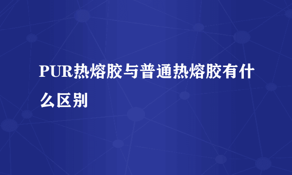 PUR热熔胶与普通热熔胶有什么区别