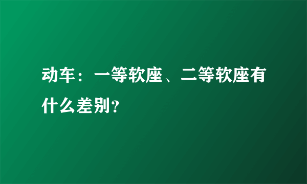 动车：一等软座、二等软座有什么差别？