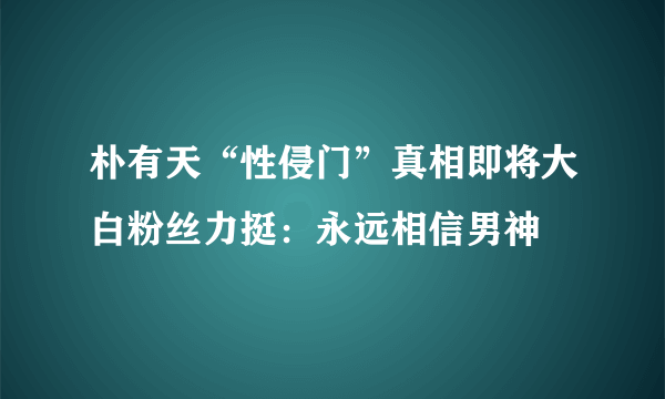 朴有天“性侵门”真相即将大白粉丝力挺：永远相信男神