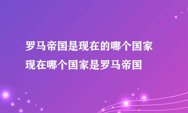 罗马帝国是现在的哪个国家 现在哪个国家是罗马帝国