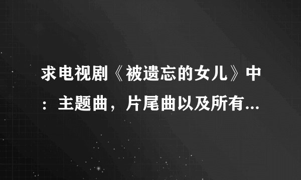 求电视剧《被遗忘的女儿》中：主题曲，片尾曲以及所有的插曲...MP3格式的，码率最好能在192K以上...