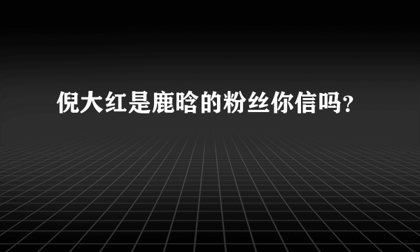 倪大红是鹿晗的粉丝你信吗？