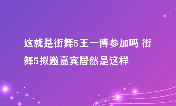 这就是街舞5王一博参加吗 街舞5拟邀嘉宾居然是这样