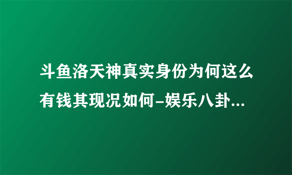 斗鱼洛天神真实身份为何这么有钱其现况如何-娱乐八卦-飞外网