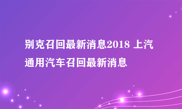 别克召回最新消息2018 上汽通用汽车召回最新消息