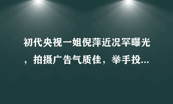 初代央视一姐倪萍近况罕曝光，拍摄广告气质佳，举手投足尽显优雅