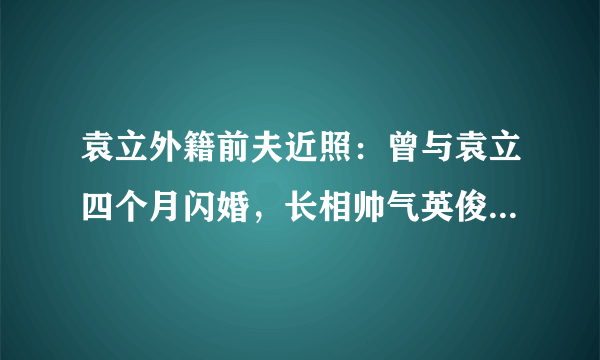 袁立外籍前夫近照：曾与袁立四个月闪婚，长相帅气英俊来头还不小