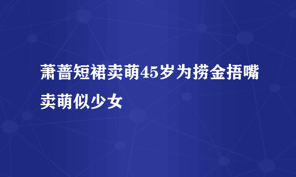 萧蔷短裙卖萌45岁为捞金捂嘴卖萌似少女