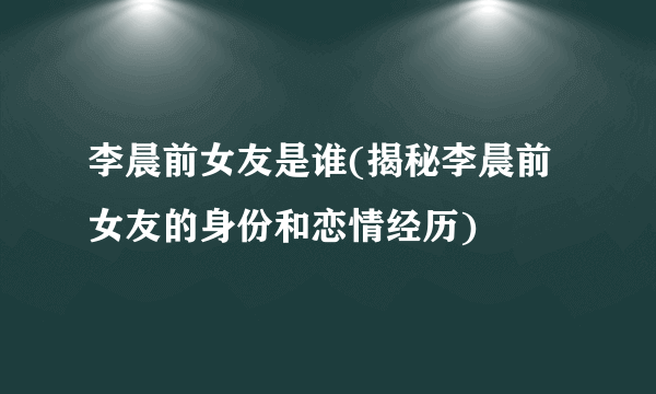 李晨前女友是谁(揭秘李晨前女友的身份和恋情经历)