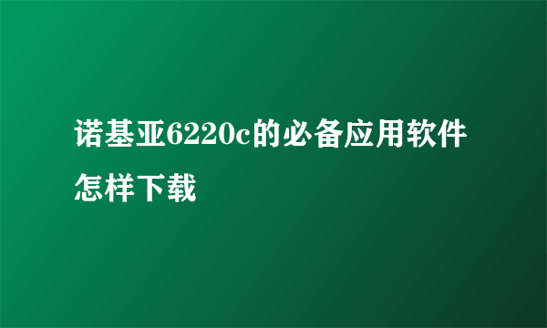 诺基亚6220c的必备应用软件怎样下载