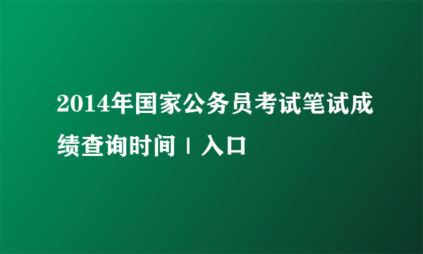 2014年国家公务员考试笔试成绩查询时间｜入口