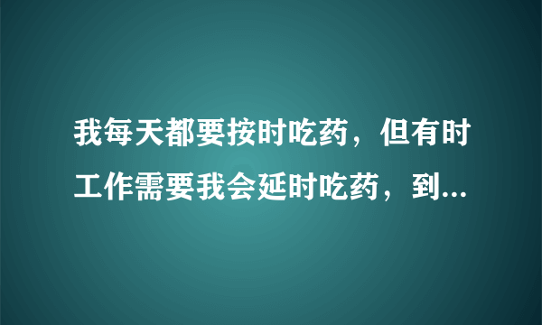 我每天都要按时吃药，但有时工作需要我会延时吃药，到工作完了有时会忘记自己吃了药还是没吃，这时我要犹