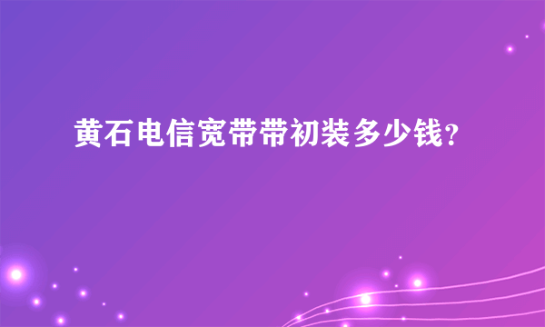 黄石电信宽带带初装多少钱？