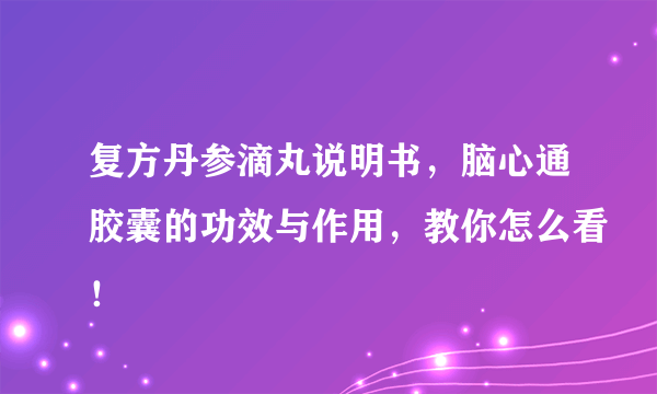 复方丹参滴丸说明书，脑心通胶囊的功效与作用，教你怎么看！