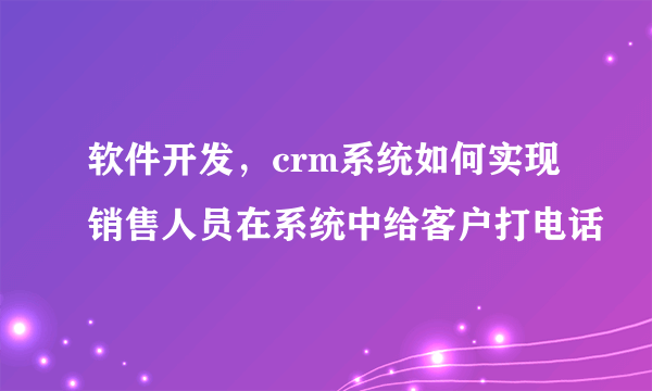 软件开发，crm系统如何实现销售人员在系统中给客户打电话