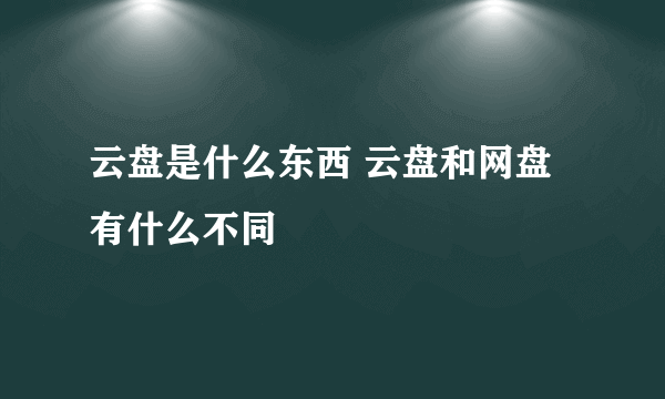 云盘是什么东西 云盘和网盘有什么不同