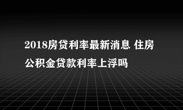 2018房贷利率最新消息 住房公积金贷款利率上浮吗