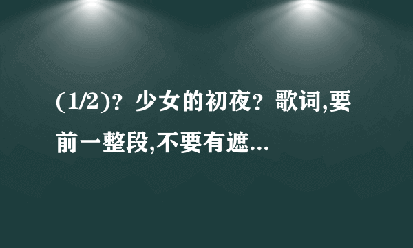 (1/2)？少女的初夜？歌词,要前一整段,不要有遮字。歌词全,准确,无漏字。回复一份,再发到1581070820@qq....