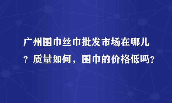 广州围巾丝巾批发市场在哪儿？质量如何，围巾的价格低吗？