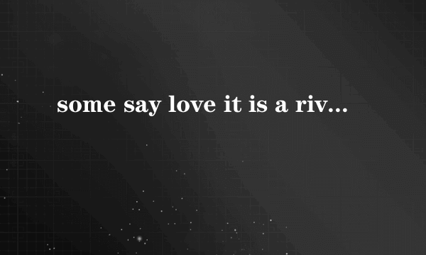 some say love it is a river that drowns the tender feed .好像是一段歌曲里的歌词？谁知道？