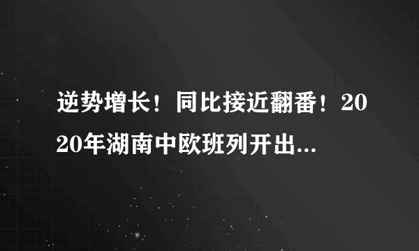 逆势增长！同比接近翻番！2020年湖南中欧班列开出437列