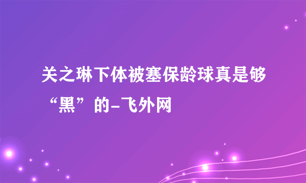 关之琳下体被塞保龄球真是够“黑”的-飞外网